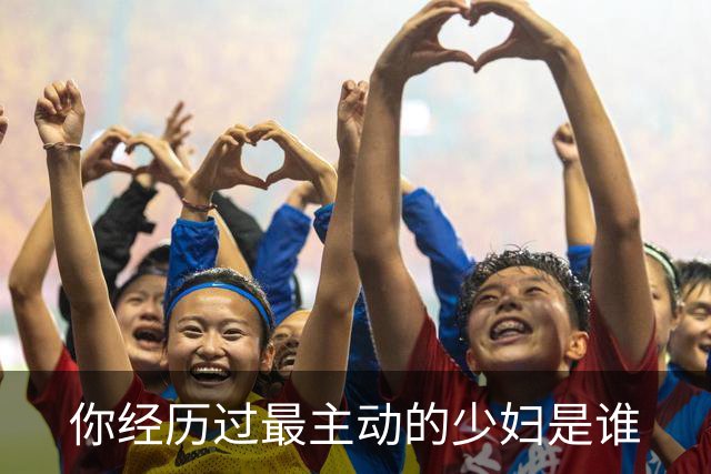 你经历过最主动的少妇是谁?网友：根本感觉不到累