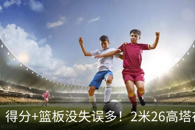 得分+篮板没失误多！2米26高塔在场17分钟输48分，球迷：杜锋真冤