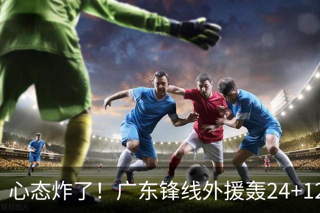 心态炸了！广东锋线外援轰24+12被吹离谱走步+错失绝平罚球