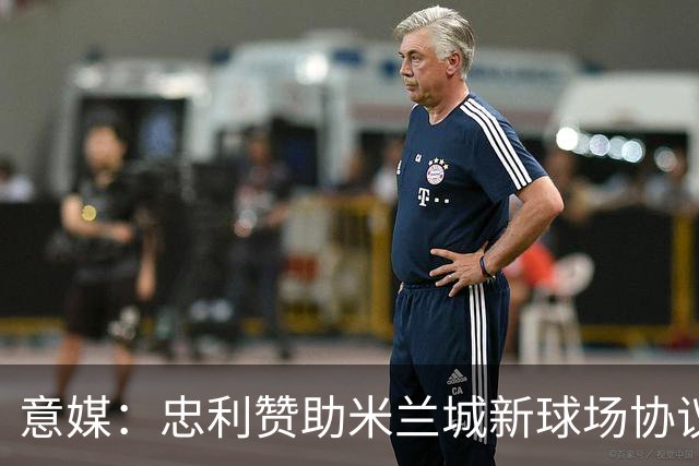 意媒：忠利赞助米兰城新球场协议为期25年，总价值6.5亿欧元