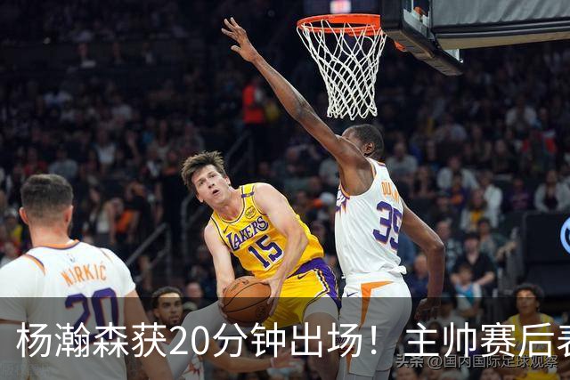 杨瀚森获20分钟出场！主帅赛后表态明确，轮换地位基本稳了？