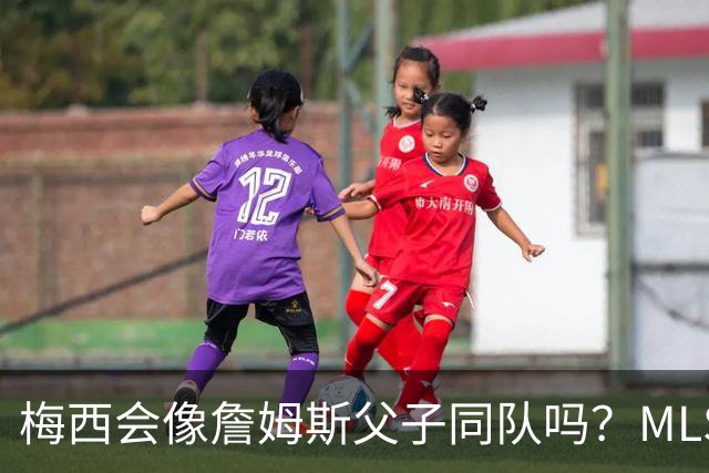 梅西会像詹姆斯父子同队吗？MLS总裁回应悬念