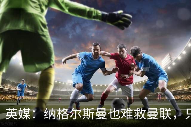 英媒：纳格尔斯曼也难救曼联，只会是下一个卡里克罢了