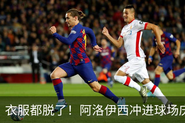 衣服都脱了！阿洛伊西冲进球场庆祝：同伴拉都拉不住 随后进球被吹