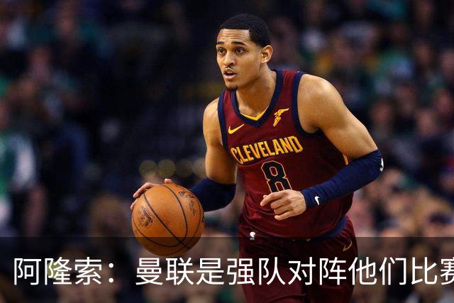阿隆索：曼联是强队对阵他们比赛会艰苦激烈，亨德森发烧了没受伤