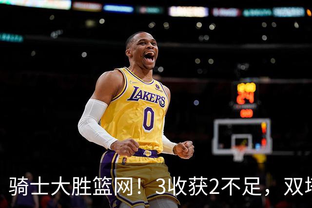 骑士大胜篮网！3收获2不足，双塔高效+2新援亮眼，只差哈登回暖