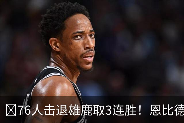 🏀76人击退雄鹿取3连胜！恩比德28+11+10 詹姆斯缺阵 布朗27分